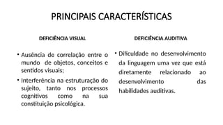 PRINCIPAIS CARACTERÍSTICAS
DEFICIÊNCIA VISUAL
• Ausência de correlação entre o
mundo de objetos, conceitos e
sentidos visuais;
• Interferência na estruturação do
sujeito, tanto nos processos
cognitivos como na sua
constituição psicológica.
DEFICIÊNCIA AUDITIVA
• Dificuldade no desenvolvimento
da linguagem uma vez que está
diretamente relacionado ao
desenvolvimento das
habilidades auditivas.
 