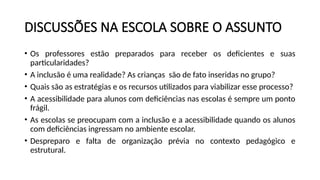 DISCUSSÕES NA ESCOLA SOBRE O ASSUNTO
• Os professores estão preparados para receber os deficientes e suas
particularidades?
• A inclusão é uma realidade? As crianças são de fato inseridas no grupo?
• Quais são as estratégias e os recursos utilizados para viabilizar esse processo?
• A acessibilidade para alunos com deficiências nas escolas é sempre um ponto
frágil.
• As escolas se preocupam com a inclusão e a acessibilidade quando os alunos
com deficiências ingressam no ambiente escolar.
• Despreparo e falta de organização prévia no contexto pedagógico e
estrutural.
 
