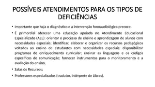 POSSÍVEIS ATENDIMENTOS PARA OS TIPOS DE
DEFICIÊNCIAS
• Importante que haja o diagnóstico e a intervenção fonoaudiológica precoce.
• É primordial oferecer uma educação apoiada no Atendimento Educacional
Especializado (AEE): orientar o processo de ensino e aprendizagem de alunos com
necessidades especiais; identificar, elaborar e organizar os recursos pedagógicos
voltados ao ensino de estudantes com necessidades especiais; disponibilizar
programas de enriquecimento curricular; ensinar as linguagens e os códigos
específicos de comunicação; fornecer instrumentos para o monitoramento e a
avaliação do ensino.
• Salas de Recursos;
• Professores especializados (tradutor, intérprete de Libras).
 