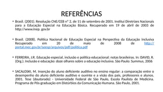 REFERÊNCIAS
• Brasil. (2001). Resolução CNE/CEB nº 2, de 11 de setembro de 2001. Institui Diretrizes Nacionais
para a Educação Especial na Educação Básica. Recuperado em 19 de abril de 2003 de
http://www.inep. gov.br
• Brasil. (2008). Política Nacional de Educação Especial na Perspectiva da Educação Inclusiva
Recuperado em 20 de maio de 2008 de http://
portal.mec.gov.br/seesp/arquivos/pdf/politica.pdf
• FERREIRA, J.R. Educação especial, inclusão e política educacional: notas brasileiras. In: DAVID, R.
(Org.). Inclusão e educação: doze olhares sobre a educação inclusiva. São Paulo: Summus, 2006
• SACALOSKI, M. Inserção do aluno deficiente auditivo no ensino regular: a comparação entre o
desempenho do aluno deficiente auditivo e ouvinte e a visão dos pais, professores e alunos.
2001. Tese (doutorado) - Universidade Federal de São Paulo, Escola Paulista de Medicina.
Programa de Pós-graduação em Distúrbios da Comunicação Humana. São Paulo, 2001.
 