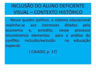 INCLUSÃO DO ALUNO DEFICIENTE
VISUAL – CONTEXTO HISTÓRICO
... Nesse quadro político, o sistema educacional
realinha-se aos interesses ditados pela
economia e, acredito, nesse processo
encontramos elementos para a análise do
conflito: inclusão/exclusão na educação
especial.
( CAIADO, p. 17)
 