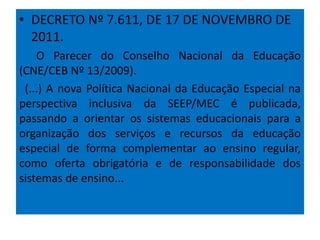 • DECRETO Nº 7.611, DE 17 DE NOVEMBRO DE
2011.
O Parecer do Conselho Nacional da Educação
(CNE/CEB Nº 13/2009).
(...) A nova Política Nacional da Educação Especial na
perspectiva inclusiva da SEEP/MEC é publicada,
passando a orientar os sistemas educacionais para a
organização dos serviços e recursos da educação
especial de forma complementar ao ensino regular,
como oferta obrigatória e de responsabilidade dos
sistemas de ensino...
 