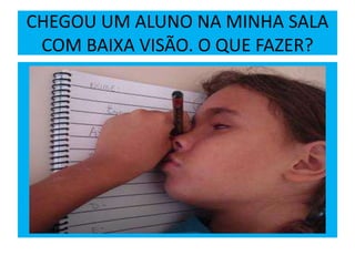 CHEGOU UM ALUNO NA MINHA SALA
COM BAIXA VISÃO. O QUE FAZER?
 