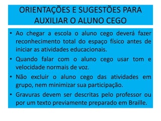ORIENTAÇÕES E SUGESTÕES PARA
AUXILIAR O ALUNO CEGO
• Ao chegar a escola o aluno cego deverá fazer
reconhecimento total do espaço físico antes de
iniciar as atividades educacionais.
• Quando falar com o aluno cego usar tom e
velocidade normais de voz.
• Não excluir o aluno cego das atividades em
grupo, nem minimizar sua participação.
• Gravuras devem ser descritas pelo professor ou
por um texto previamente preparado em Braille.
 
