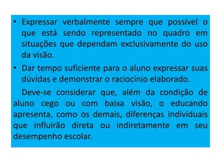 • Expressar verbalmente sempre que possível o
que está sendo representado no quadro em
situações que dependam exclusivamente do uso
da visão.
• Dar tempo suficiente para o aluno expressar suas
dúvidas e demonstrar o raciocínio elaborado.
Deve-se considerar que, além da condição de
aluno cego ou com baixa visão, o educando
apresenta, como os demais, diferenças individuais
que influirão direta ou indiretamente em seu
desempenho escolar.
 
