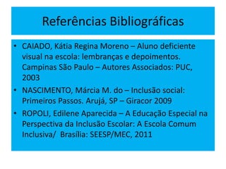 Referências Bibliográficas
• CAIADO, Kátia Regina Moreno – Aluno deficiente
visual na escola: lembranças e depoimentos.
Campinas São Paulo – Autores Associados: PUC,
2003
• NASCIMENTO, Márcia M. do – Inclusão social:
Primeiros Passos. Arujá, SP – Giracor 2009
• ROPOLI, Edilene Aparecida – A Educação Especial na
Perspectiva da Inclusão Escolar: A Escola Comum
Inclusiva/ Brasília: SEESP/MEC, 2011
 
