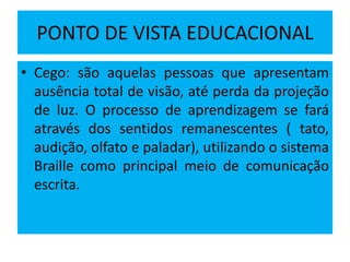PONTO DE VISTA EDUCACIONAL
• Cego: são aquelas pessoas que apresentam
ausência total de visão, até perda da projeção
de luz. O processo de aprendizagem se fará
através dos sentidos remanescentes ( tato,
audição, olfato e paladar), utilizando o sistema
Braille como principal meio de comunicação
escrita.
 