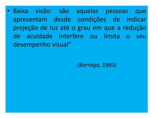 • Baixa visão: são aquelas pessoas que
apresentam desde condições de indicar
projeção de luz até o grau em que a redução
de acuidade interfere ou limita o seu
desempenho visual”
(Barraga, 1983)
 