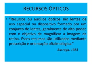 RECURSOS ÓPTICOS
• “Recursos ou auxílios ópticos são lentes de
uso especial ou dispositivo formado por um
conjunto de lentes, geralmente de alto poder,
com o objetivo de magnificar a imagem da
retina. Esses recursos são utilizados mediante
prescrição e orientação oftalmológica.”
Barraga, 1983
 
