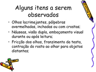 Alguns itens a serem
       observados
• Olhos lacrimejantes, pálpebras
  avermelhadas, inchadas ou com crostas;
• Náuseas, visão dupla, embaçamento visual
  durante ou após leitura;
• Fricção dos olhos, franzimento da testa,
  contração do rosto ao olhar para objetos
  distantes;
 