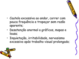 • Cautela excessiva ao andar, correr com
  pouca frequência e tropeçar sem razão
  aparente;
• Desatenção anormal a gráficos, mapas e
  lousa;
• Inquietação, irritabilidade, nervosismo
  excessivo após trabalho visual prolongado;
 