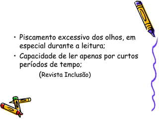 • Piscamento excessivo dos olhos, em
  especial durante a leitura;
• Capacidade de ler apenas por curtos
  períodos de tempo;
        (Revista Inclusão)
 
