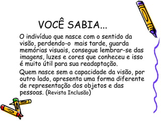 VOCÊ SABIA...
O indivíduo que nasce com o sentido da
visão, perdendo-o mais tarde, guarda
memórias visuais, consegue lembrar-se das
imagens, luzes e cores que conheceu e isso
é muito útil para sua readaptação.
Quem nasce sem a capacidade da visão, por
outro lado, apresenta uma forma diferente
de representação dos objetos e das
pessoas. (Revista Inclusão)
 
