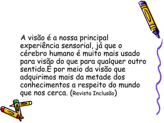 A visão é a nossa principal
experiência sensorial, já que o
cérebro humano é muito mais usado
para visão do que para qualquer outro
sentido.É por meio da visão que
adquirimos mais da metade dos
conhecimentos a respeito do mundo
que nos cerca. (Revista Inclusão)
 