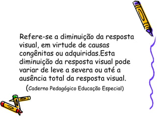 Refere-se a diminuição da resposta
visual, em virtude de causas
congênitas ou adquiridas.Esta
diminuição da resposta visual pode
variar de leve a severa ou até a
ausência total da resposta visual.
  (Caderno Pedagógico Educação Especial)
 