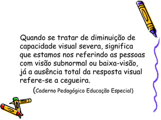 Quando se tratar de diminuição de
capacidade visual severa, significa
que estamos nos referindo as pessoas
com visão subnormal ou baixa-visão,
já a ausência total da resposta visual
refere-se a cegueira.
    (Caderno Pedagógico Educação Especial)
 