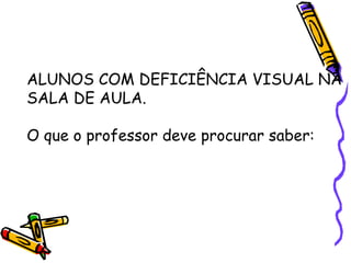 ALUNOS COM DEFICIÊNCIA VISUAL NA
SALA DE AULA.

O que o professor deve procurar saber:
 