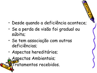 • Desde quando a deficiência acontece;
• Se a perda de visão foi gradual ou
  súbita;
• Se tem associação com outras
  deficiências;
• Aspectos hereditários;
• Aspectos Ambientais;
• Tratamentos recebidos.
 