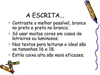 A ESCRITA...
• Contraste o melhor possível, branco
  no preto e preto no branco;
• Só usar muitas cores em casos de
  letreiros ou luminosos;
• Nos textos para leituras o ideal são
  os tamanhos 16 e 18;
• Estilo caixa alta são mais eficazes;
 