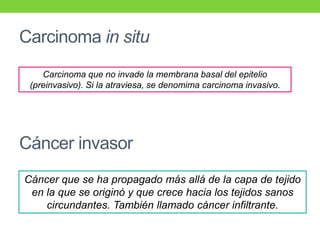 Carcinoma in situ
Carcinoma que no invade la membrana basal del epitelio
(preinvasivo). Si la atraviesa, se denomima carcinoma invasivo.
Cáncer invasor
Cáncer que se ha propagado más allá de la capa de tejido
en la que se originó y que crece hacia los tejidos sanos
circundantes. También llamado cáncer infiltrante.
 