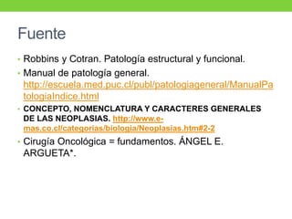 Fuente
• Robbins y Cotran. Patología estructural y funcional.
• Manual de patología general.
http://escuela.med.puc.cl/publ/patologiageneral/ManualPa
tologiaIndice.html
• CONCEPTO, NOMENCLATURA Y CARACTERES GENERALES
DE LAS NEOPLASIAS. http://www.e-
mas.co.cl/categorias/biologia/Neoplasias.htm#2-2
• Cirugía Oncológica = fundamentos. ÁNGEL E.
ARGUETA*.
 