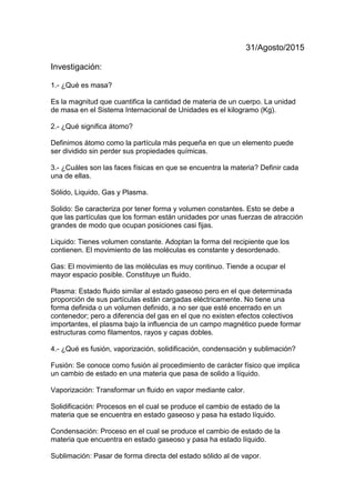 31/Agosto/2015
Investigación:
1.- ¿Qué es masa?
Es la magnitud que cuantifica la cantidad de materia de un cuerpo. La unidad
de masa en el Sistema Internacional de Unidades es el kilogramo (Kg).
2.- ¿Qué significa átomo?
Definimos átomo como la partícula más pequeña en que un elemento puede
ser dividido sin perder sus propiedades químicas.
3.- ¿Cuáles son las faces físicas en que se encuentra la materia? Definir cada
una de ellas.
Sólido, Liquido, Gas y Plasma.
Solido: Se caracteriza por tener forma y volumen constantes. Esto se debe a
que las partículas que los forman están unidades por unas fuerzas de atracción
grandes de modo que ocupan posiciones casi fijas.
Liquido: Tienes volumen constante. Adoptan la forma del recipiente que los
contienen. El movimiento de las moléculas es constante y desordenado.
Gas: El movimiento de las moléculas es muy continuo. Tiende a ocupar el
mayor espacio posible. Constituye un fluido.
Plasma: Estado fluido similar al estado gaseoso pero en el que determinada
proporción de sus partículas están cargadas eléctricamente. No tiene una
forma definida o un volumen definido, a no ser que esté encerrado en un
contenedor; pero a diferencia del gas en el que no existen efectos colectivos
importantes, el plasma bajo la influencia de un campo magnético puede formar
estructuras como filamentos, rayos y capas dobles.
4.- ¿Qué es fusión, vaporización, solidificación, condensación y sublimación?
Fusión: Se conoce como fusión al procedimiento de carácter físico que implica
un cambio de estado en una materia que pasa de solido a líquido.
Vaporización: Transformar un fluido en vapor mediante calor.
Solidificación: Procesos en el cual se produce el cambio de estado de la
materia que se encuentra en estado gaseoso y pasa ha estado líquido.
Condensación: Proceso en el cual se produce el cambio de estado de la
materia que encuentra en estado gaseoso y pasa ha estado líquido.
Sublimación: Pasar de forma directa del estado sólido al de vapor.
 