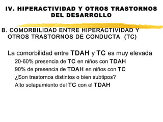B. COMORBILIDAD ENTRE HIPERACTIVIDAD Y
OTROS TRASTORNOS DE CONDUCTA (TC)
La comorbilidad entre TDAH y TC es muy elevada
20-60% presencia de TC en niños con TDAH
90% de presencia de TDAH en niños con TC
¿Son trastornos distintos o bien subtipos?
Alto solapamiento del TC con el TDAH
IV. HIPERACTIVIDAD Y OTROS TRASTORNOS
DEL DESARROLLO
 