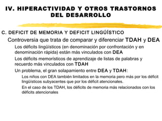 C. DEFICIT DE MEMORIA Y DEFICIT LINGÚÍSTICO
Controversia que trata de comparar y diferenciar TDAH y DEA
Los déficits lingüísticos (en denominación por confrontación y en
denominación rápida) están más vinculados con DEA
Los déficits memorísticos de aprendizaje de listas de palabras y
recuerdo más vinculados con TDAH
Un problema, el gran solapamiento entre DEA y TDAH:
Los niños con DEA también limitados en la memoria pero más por los déficit
lingüísticos subyacentes que por los déficit atencionales.
En el caso de los TDAH, los déficits de memoria más relacionados con los
déficits atencionales
IV. HIPERACTIVIDAD Y OTROS TRASTORNOS
DEL DESARROLLO
 