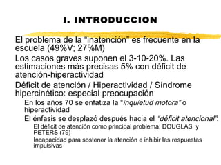 I. INTRODUCCION
El problema de la “inatención” es frecuente en la
escuela (49%V; 27%M)
Los casos graves suponen el 3-10-20%. Las
estimaciones más precisas 5% con déficit de
atención-hiperactividad
Déficit de atención / Hiperactividad / Síndrome
hipercinético: especial preocupación
En los años 70 se enfatiza la “inquietud motora” o
hiperactividad
El énfasis se desplazó después hacia el “déficit atencional”:
El déficit de atención como principal problema: DOUGLAS y
PETERS (79)
Incapacidad para sostener la atención e inhibir las respuestas
impulsivas
 