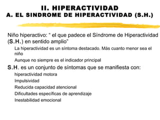 II. HIPERACTIVIDAD
A. EL SINDROME DE HIPERACTIVIDAD (S.H.)
Niño hiperactivo: “ el que padece el Síndrome de Hiperactividad
(S.H.) en sentido amplio”
La hiperactividad es un síntoma destacado. Más cuanto menor sea el
niño
Aunque no siempre es el indicador principal
S.H. es un conjunto de síntomas que se manifiesta con:
hiperactividad motora
Impulsividad
Reducida capacidad atencional
Dificultades específicas de aprendizaje
Inestabilidad emocional
 