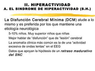 La Disfunción Cerebral Mínima (DCM) alude a lo
mismo y es preferida por los que mantiene una
etiología neurológica
5-10% niños. Muy superior niños que niñas
Mejor hablar de “disfunción” que de “lesión” cerebral
La anomalía clínica más común es la de una “actividad
excesiva de ondas lentas” en el EEG
Datos que apoyan la hipótesis de un retraso madurativo
del SNC
II. HIPERACTIVIDAD
A. EL SINDROME DE HIPERACTIVIDAD (S.H.)
 