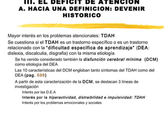 III. EL DEFICIT DE ATENCION
A. HACIA UNA DEFINICION: DEVENIR
HISTORICO
Mayor interés en los problemas atencionales: TDAH
Se cuestiona si el TDAH es un trastorno específico o es un trastorno
relacionado con la “dificultad específica de aprendizaje” (DEA:
dislexia, discalculia, disgrafia) con la misma etiología
Se ha venido considerado también la disfunción cerebral mínima (DCM)
como etiología del DEA
Las 10 características del DCM engloban tanto síntomas del TDAH como del
DEA (pag. 698)
A partir de esta caracterización de la DCM, se destacan 3 líneas de
investigación
Interés por las D.E.A
Interés por la hiperactividad, distraibilidad e impulsividad: TDAH
Interés por los problemas emocionales y sociales
 