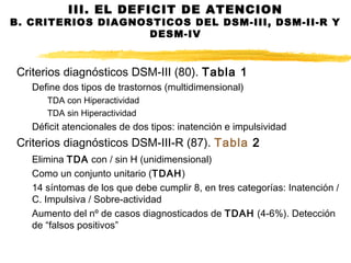 Criterios diagnósticos DSM-III (80). Tabla 1
Define dos tipos de trastornos (multidimensional)
TDA con Hiperactividad
TDA sin Hiperactividad
Déficit atencionales de dos tipos: inatención e impulsividad
Criterios diagnósticos DSM-III-R (87). Tabla 2
Elimina TDA con / sin H (unidimensional)
Como un conjunto unitario (TDAH)
14 síntomas de los que debe cumplir 8, en tres categorías: Inatención /
C. Impulsiva / Sobre-actividad
Aumento del nº de casos diagnosticados de TDAH (4-6%). Detección
de “falsos positivos”
III. EL DEFICIT DE ATENCION
B. CRITERIOS DIAGNOSTICOS DEL DSM-III, DSM-II-R Y
DESM-IV
 