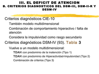 Criterios diagnósticos CIE-10
También modelo multidimensional
Combinación de comportamiento hiperactivo / falta de
atención
Considera la impulsividad como rasgo secundario
Criterios diagnósticos DSM-IV (93). Tabla 3
Vuelve a un modelo multidimensional:
TDAH con predominio de la inatención (Tipo 1)
TDAH con predominio de Hiperactividad-Impulsividad (Tipo 2)
Combinación de criterios (Tipo 3)
III. EL DEFICIT DE ATENCION
B. CRITERIOS DIAGNOSTICOS DEL DSM-III, DSM-II-R Y
DESM-IV
 