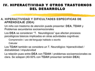 IV. HIPERACTIVIDAD Y OTROS TRASTORNOS
DEL DESARROLLO
A. HIPERACTIVIDAD Y DIFICULTADES ESPECIFICAS DE
APRENDIZAJE (DEA)
Un niño con trastorno de atención puede presentar: DEA, TDAH y
Problemas secundarios socioemocionales
Los DEA se consideran “T. Neurológicos” que afectan procesos
psicológicos básicos implicados en otras actividades cognitivas:
Comprensión / uso del lenguaje hablado o escrito
Calcular
Los TDAH también se considera un T. Neurológico: hiperactividad /
distraibilidad / impulsividad
La relación pues entre DEA con TDAH / problemas socioemocionales es
clara. Se solapan (40-50% con TDAH presentan también DEA)
 