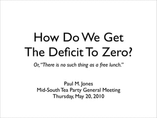 How Do We Get
The Deﬁcit To Zero?
 Or, “There is no such thing as a free lunch.”


             Paul M. Jones
  Mid-South Tea Party General Meeting
        Thursday, May 20, 2010
 