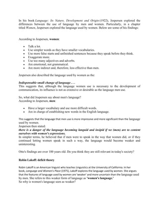 In his book Language: Its Nature, Development and Origin (1922), Jespersen explored the
differences between the use of language by men and women. Particularly, in a chapter
titled Women, Jespersen explored the language used by women. Below are some of his findings:
According to Jespersen, women:
 Talk a lot.
 Use simpler words as they have smaller vocabularies.
 Use more false starts and unfinished sentences because they speak before they think.
 Exaggerate more.
 Use too many adjectives and adverbs.
 Are emotional, not grammatical.
 Are more indirect and, therefore, less effective than men.
Jespersen also described the language used by women as the:
Indispensable small change of language . . .
This suggests that, although the language women use is necessary to the development of
communication, its influence is not as extensive or desirable as the language men use.
So, what did Jespersen say about men's language?
According to Jespersen, men:
 Have a larger vocabulary and use more difficult words.
 Are in charge of establishing new words in the English language.
This suggests that the language that men use is more impressive and more significant than the language
used by women.
Jespersen then stated:
there is a danger of the language becoming languid and insipid if we (men) are to content
ourselves with women's expressions.
In simpler terms, he believed that if men were to speak in the way that women did, or if they
continued letting women speak in such a way, the language would become weaker and
uninteresting.
Otto's findings are over 100 years old. Do you think they are still relevant in today's society?
Robin Lakoff: deficit theory
Robin Lakoff is an American linguist who teaches Linguistics at the University of California. In her
book, Language and Women's Place (1975), Lakoff explores the language used by women. She argues
that the features of language used by women are 'weaker' and more uncertain than the language used
by men. She refers to this weaker form of language as 'women's language.'
So why is women's language seen as weaker?
 