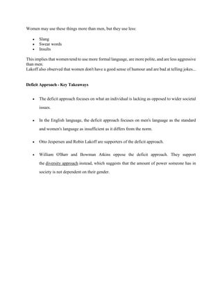 Women may use these things more than men, but they use less:
 Slang
 Swear words
 Insults
This implies that women tend to use more formal language, are more polite, and are less aggressive
than men.
Lakoff also observed that women don't have a good sense of humour and are bad at telling jokes...
Deficit Approach - Key Takeaways
 The deficit approach focuses on what an individual is lacking as opposed to wider societal
issues.
 In the English language, the deficit approach focuses on men's language as the standard
and women's language as insufficient as it differs from the norm.
 Otto Jespersen and Robin Lakoff are supporters of the deficit approach.
 William O'Barr and Bowman Atkins oppose the deficit approach. They support
the diversity approach instead, which suggests that the amount of power someone has in
society is not dependent on their gender.
 