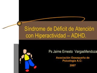 Síndrome de Déficit de Atención  con Hiperactividad – ADHD. Ps Jaime Ernesto  VargasMendoza Asociación Oaxaqueña de Psicología A.C:  2007 