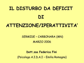 IL DISTURBO DA DEFICIT
DI
ATTENZIONE/IPERATTIVITA’
SERMIDE – CARBONARA (MN)
MARZO 2006
Dott.ssa Federica Fini
(Psicologa A.I.D.A.I – Emilia Romagna)
 