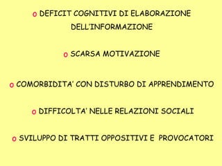 o DEFICIT COGNITIVI DI ELABORAZIONE
DELL’INFORMAZIONE
o SCARSA MOTIVAZIONE
o COMORBIDITA’ CON DISTURBO DI APPRENDIMENTO
o DIFFICOLTA’ NELLE RELAZIONI SOCIALI
o SVILUPPO DI TRATTI OPPOSITIVI E PROVOCATORI
 