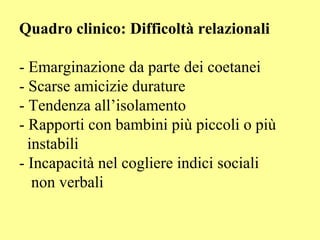 Quadro clinico: Difficoltà relazionali
- Emarginazione da parte dei coetanei
- Scarse amicizie durature
- Tendenza all’isolamento
- Rapporti con bambini più piccoli o più
instabili
- Incapacità nel cogliere indici sociali
non verbali
 