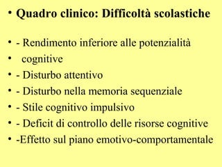 • Quadro clinico: Difficoltà scolastiche
• - Rendimento inferiore alle potenzialità
• cognitive
• - Disturbo attentivo
• - Disturbo nella memoria sequenziale
• - Stile cognitivo impulsivo
• - Deficit di controllo delle risorse cognitive
• -Effetto sul piano emotivo-comportamentale
 