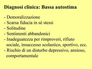 Diagnosi clinica: Bassa autostima
- Demoralizzazione
- Scarsa fiducia in sé stessi
- Solitudine
- Sentimenti abbandonici
- Inadeguatezza per rimproveri, rifiuto
sociale, insuccesso scolastico, sportivo, ecc.
- Rischio di un disturbo depressivo, ansioso,
comportamentale
 