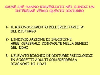 CAUSE CHE HANNO RISVEGLIATO NEI CLINICI UN
INTERESSE VERSO QUESTO DISTURBO
1- IL RICONOSCIMENTO DELL’EREDITARIETA’
DEL DISTURBO
2- L’INDIVIDUAZIONE DI SPECIFICHE
AREE CEREBRALI COINVOLTE NELLA GENESI
DEL DDAI
3- L’ELEVATO RISCHIO DI DISTURBI PSICOLOGICI
IN SOGGETTI ADULTI CON PREGRESSA
DIAGNOSI DI DDAI
 