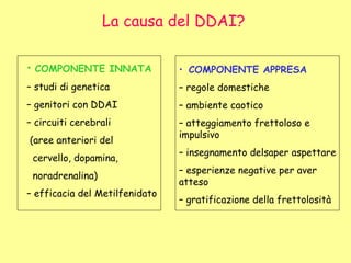 • COMPONENTE INNATA
– studi di genetica
– genitori con DDAI
– circuiti cerebrali
(aree anteriori del
cervello, dopamina,
noradrenalina)
– efficacia del Metilfenidato
• COMPONENTE APPRESA
– regole domestiche
– ambiente caotico
– atteggiamento frettoloso e
impulsivo
– insegnamento delsaper aspettare
– esperienze negative per aver
atteso
– gratificazione della frettolosità
La causa del DDAI?
 