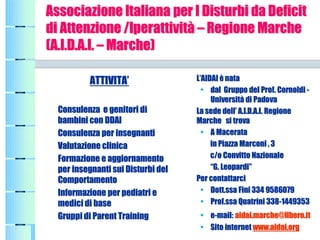 Associazione ItalianaAssociazione Italiana per Iper I Disturbi daDisturbi da DeficitDeficit
di Attenzionedi Attenzione /Iperattività/Iperattività –– Regione MarcheRegione Marche
(A.I.D.A.I.(A.I.D.A.I. –– MarcheMarche))
ATTIVITA’ATTIVITA’
ConsulenzaConsulenza ee genitori digenitori di
bambini con DDAIbambini con DDAI
ConsulenzaConsulenza perper insegnantiinsegnanti
Valutazione clinicaValutazione clinica
FormazioneFormazione e aggiornamentoe aggiornamento
perper insegnanti sui Disturbiinsegnanti sui Disturbi deldel
ComportamentoComportamento
InformazioneInformazione perper pediatripediatri ee
medici dimedici di basebase
Gruppi diGruppi di Parent TrainingParent Training
L’AIDAI èL’AIDAI è natanata
•• dal Gruppodal Gruppo del Prof. Cornoldidel Prof. Cornoldi --
Università diUniversità di PadovaPadova
LaLa sedesede dell’ A.I.D.A.I.dell’ A.I.D.A.I. RegioneRegione
Marche si trovaMarche si trova
•• AA MacerataMacerata
in Piazzain Piazza MarconiMarconi , 3, 3
c/oc/o Convitto NazionaleConvitto Nazionale
“G.“G. LeopardiLeopardi””
PerPer contattarcicontattarci
•• DottDott..ssa Finissa Fini 334 9586079334 9586079
•• Prof.Prof.ssa Quatrinissa Quatrini 338338--14493531449353
•• ee--mail:mail: aidaiaidai..marchemarche@@liberolibero.it.it
•• SitoSito internetinternet www.www.aidaiaidai.org.org
 