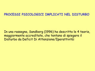 PROCESSI PSICOLOGICI IMPLICATI NEL DISTURBO
In una rassegna, Sandberg (1996) ha descritto le 4 teorie,
maggiormente accreditate, che tentano di spiegare il
Disturbo da Deficit Di Attenzione/Iperattività:
.
 