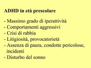 ADHD in età prescolare
- Massimo grado di iperattività
- Comportamenti aggressivi
- Crisi di rabbia
- Litigiosità, provocatorietà
- Assenza di paura, condotte pericolose,
incidenti
- Disturbo del sonno
 