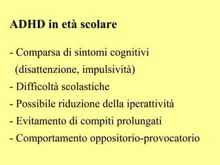 ADHD in età scolare
- Comparsa di sintomi cognitivi
(disattenzione, impulsività)
- Difficoltà scolastiche
- Possibile riduzione della iperattività
- Evitamento di compiti prolungati
- Comportamento oppositorio-provocatorio
 